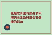 氨糖软骨素与膝关节积液的关系及对膝关节健康的影响