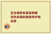 百合康牌氨基葡萄糖 功效卓越的健康养护新选择