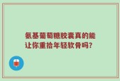 氨基葡萄糖胶囊真的能让你重拾年轻软骨吗？