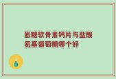 氨糖软骨素钙片与盐酸氨基葡萄糖哪个好