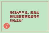 告别关节不适，澳美盐酸氨基葡萄糖胶囊带你轻松走动”