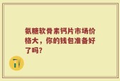 氨糖软骨素钙片市场价格大，你的钱包准备好了吗？