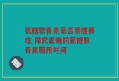 氨糖软骨素是否需随餐吃 探究正确的氨糖软骨素服用时间