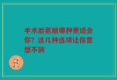 手术后氨糖哪种更适合你？这几种选项让你意想不到