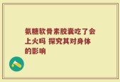 氨糖软骨素胶囊吃了会上火吗 探究其对身体的影响