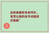 这款氨糖软骨素钙片，竟然让我的关节问题迎刃而解”