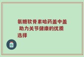 氨糖软骨素哈药盖中盖 助力关节健康的优质选择