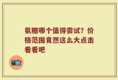 氨糖哪个值得尝试？价格范围竟然这么大点击看看吧