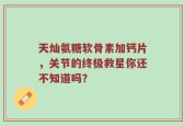 天灿氨糖软骨素加钙片，关节的终极救星你还不知道吗？