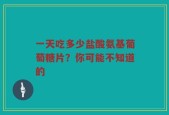一天吃多少盐酸氨基葡萄糖片？你可能不知道的