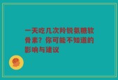 一天吃几次羚锐氨糖软骨素？你可能不知道的影响与建议