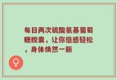 每日两次硫酸氨基葡萄糖胶囊，让你倍感轻松，身体焕然一新
