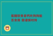 氨糖软骨素钙片狗狗能否食用 需谨慎对待
