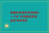 氨糖软骨素能否连续吃一个月 专家解读其安全性与有效性