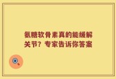 氨糖软骨素真的能缓解关节？专家告诉你答案