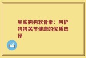 星鲨狗狗软骨素：呵护狗狗关节健康的优质选择
