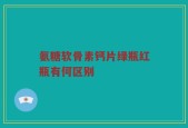 氨糖软骨素钙片绿瓶红瓶有何区别