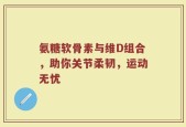 氨糖软骨素与维D组合，助你关节柔韧，运动无忧