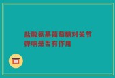 盐酸氨基葡萄糖对关节弹响是否有作用