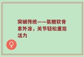 突破传统——氨糖软骨素外涂，关节轻松重拾活力