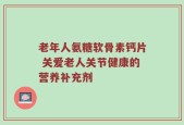 老年人氨糖软骨素钙片 关爱老人关节健康的营养补充剂
