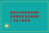 股骨头坏死患者如何利用氨糖软骨素改善症状？点击了解更多