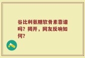谷比利氨糖软骨素靠谱吗？揭开，网友反响如何？