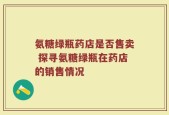 氨糖绿瓶药店是否售卖 探寻氨糖绿瓶在药店的销售情况