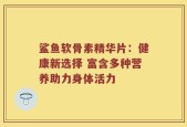 鲨鱼软骨素精华片：健康新选择 富含多种营养助力身体活力