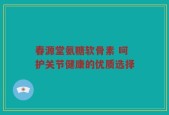 春源堂氨糖软骨素 呵护关节健康的优质选择