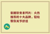 氨糖软骨素钙片：火热推荐的十大品牌，轻松帮你关节舒适