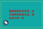 美国氨糖软骨素钙，关节保养的理想之选，轻松活力每一天