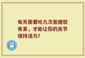 每天需要吃几次氨糖软骨素，才能让你的关节保持活力？