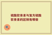 硫酸软骨素与复方硫酸软骨素的区别有哪些
