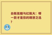 白瓶氨糖与红瓶大：哪一款才是你的理想之选？
