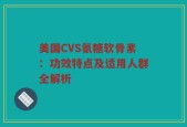 美国CVS氨糖软骨素：功效特点及适用人群全解析