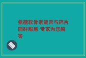 氨糖软骨素能否与药片同时服用 专家为您解答
