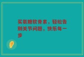 买氨糖软骨素，轻松告别关节问题，快乐每一步