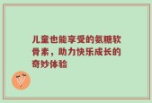 儿童也能享受的氨糖软骨素，助力快乐成长的奇妙体验