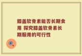 膝盖软骨素能否长期食用 探究膝盖软骨素长期服用的可行性