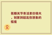 氨糖关节骨活素价格大，划算到超出你想象的程度