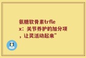 氨糖软骨素trflex：关节养护的加分项，让灵活动起来”