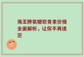 海王牌氨糖软骨素价格全面解析，让你不再迷茫
