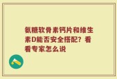 氨糖软骨素钙片和维生素D能否安全搭配？看看专家怎么说
