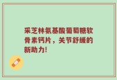 采芝林氨基酸葡萄糖软骨素钙片，关节舒缓的新助力!