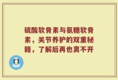 硫酸软骨素与氨糖软骨素，关节养护的双重秘籍，了解后再也离不开