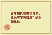 百年扁氏氨糖软骨素，让关节不再叹息”的全新体验