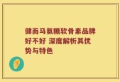 健而马氨糖软骨素品牌好不好 深度解析其优势与特色