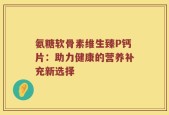 氨糖软骨素维生臻P钙片：助力健康的营养补充新选择