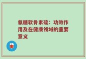 氨糖软骨素硫：功效作用及在健康领域的重要意义